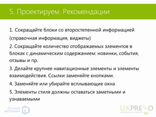 5. Проектируем. Рекомендации 
1.Сокращайте блоки со второстепенной информацией 
(справочная информация, виджеты) 
2. Сокращайте количество отображаемых элементов в блоках с динамическим содержанием: новинки, события, отзывы и пр. 
3. Делайте крупнее навигационные элементы и элементы взаимодействия. Ссылки заменяйте кнопками. 
4. Заменяйте или убирайте всплывающие окна 
5. Элементы стиля должны оставаться заметными и узнаваемыми  