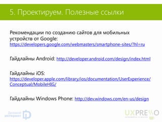 Рекомендации по созданию сайтов для мобильных устройств от Google: https://developers.google.com/webmasters/smartphone-sites/?hl=ru 
Гайдлайны Android: http://developer.android.com/design/index.html 
Гайдлайны iOS: https://developer.apple.com/library/ios/documentation/UserExperience/ Conceptual/MobileHIG/ 
Гайдлайны Windows Phone: http://dev.windows.com/en-us/design 
5. Проектируем. Полезные ссылки  