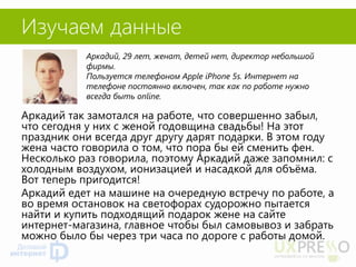Изучаем данные 
Аркадий так замотался на работе, что совершенно забыл, что сегодня у них с женой годовщина свадьбы! На этот праздник они всегда друг другу дарят подарки. В этом году жена часто говорила о том, что пора бы ей сменить фен. Несколько раз говорила, поэтому Аркадий даже запомнил: с холодным воздухом, ионизацией и насадкой для объёма. Вот теперь пригодится! 
Аркадий едет на машине на очередную встречу по работе, а во время остановок на светофорах судорожно пытается найти и купить подходящий подарок жене на сайте интернет-магазина, главное чтобы был самовывоз и забрать можно было бы через три часа по дороге с работы домой. 
Аркадий, 29 лет, женат, детей нет, директор небольшой фирмы. 
Пользуется телефоном Apple iPhone 5s. Интернет на телефоне постоянно включен, так как по работе нужно всегда быть online.  