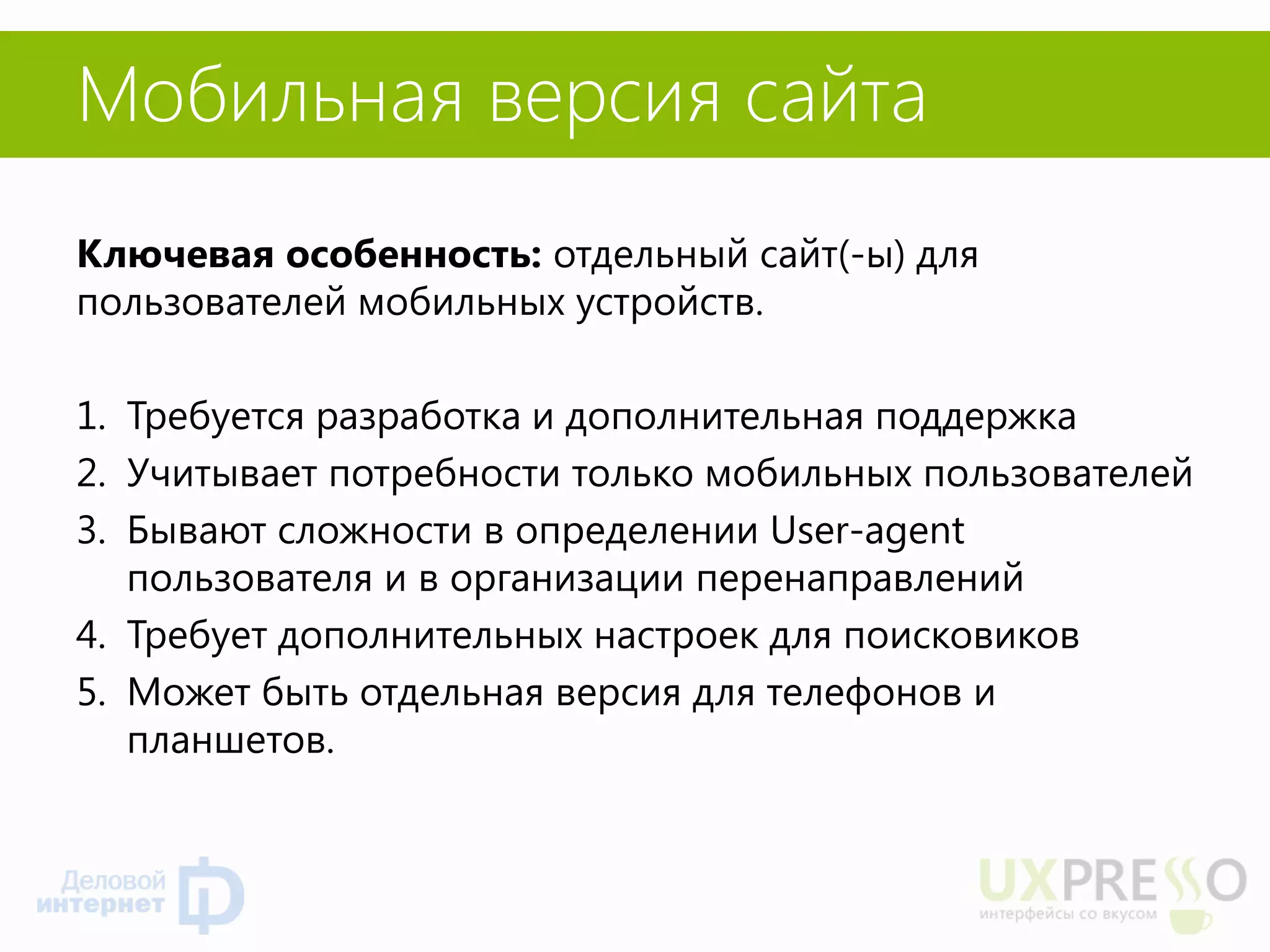 Мобильная версия сайта 
Ключевая особенность: отдельный сайт(-ы) для пользователей мобильных устройств. 
1.Требуется разработка и дополнительная поддержка 
2.Учитывает потребности только мобильных пользователей 
3.Бывают сложности в определении User-agent пользователя и в организации перенаправлений 
4.Требует дополнительных настроек для поисковиков 
5.Может быть отдельная версия для телефонов и планшетов. 
 