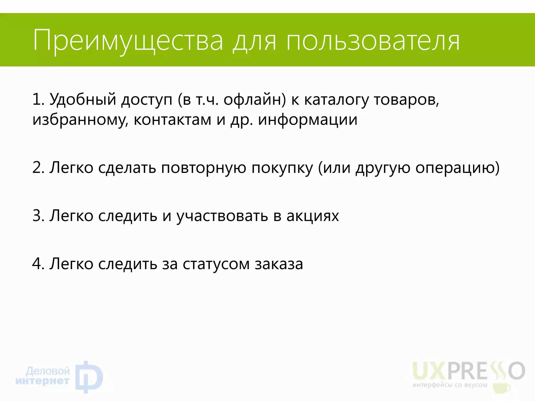 Преимущества для пользователя 
1. Удобный доступ (в т.ч. офлайн) к каталогу товаров, избранному, контактам и др. информации 
2. Легко сделать повторную покупку (или другую операцию) 
3. Легко следить и участвовать в акциях 
4. Легко следить за статусом заказа 
 