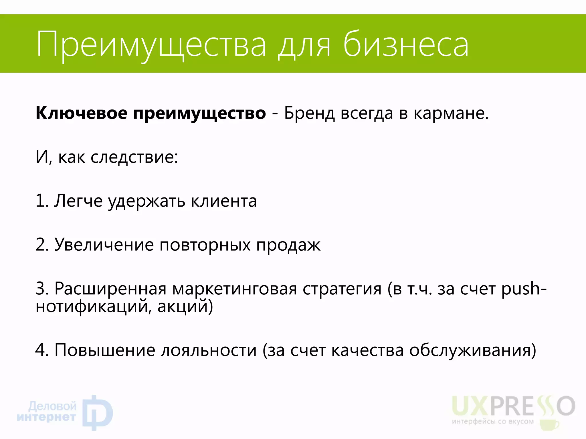 Преимущества для бизнеса 
Ключевое преимущество - Бренд всегда в кармане. 
И, как следствие: 
1. Легче удержать клиента 
2. Увеличение повторных продаж 
3. Расширенная маркетинговая стратегия (в т.ч. за счет push- нотификаций, акций) 
4. Повышение лояльности (за счет качества обслуживания) 
 