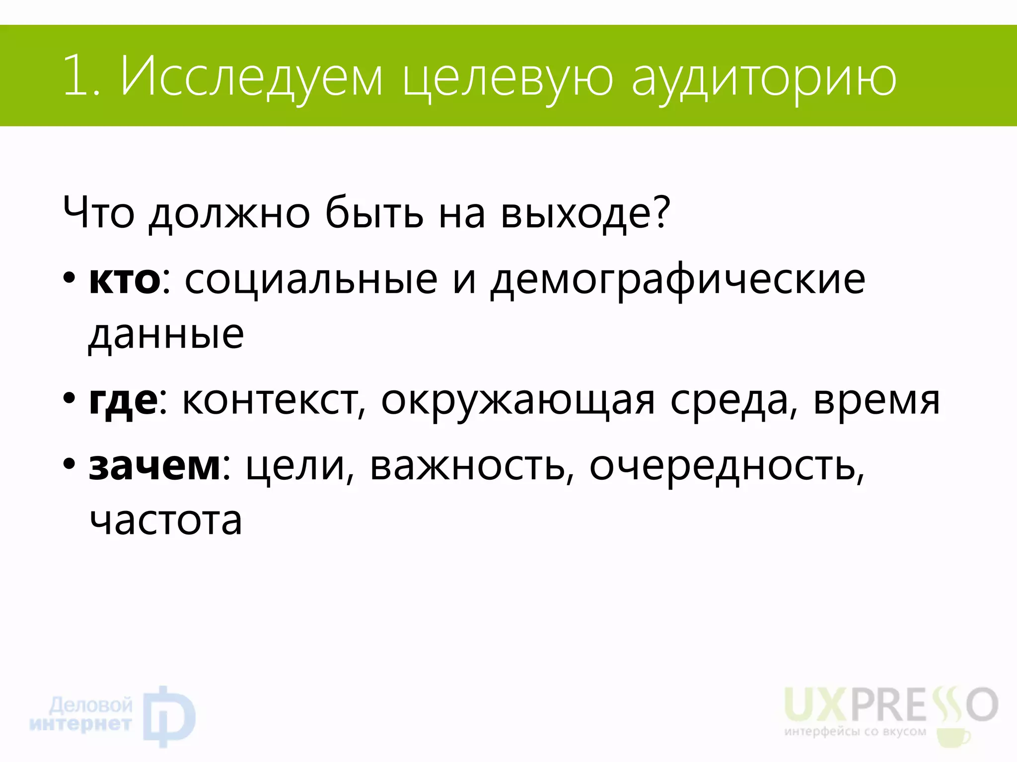 1. Исследуем целевую аудиторию 
Что должно быть на выходе? 
•кто: социальные и демографические данные 
•где: контекст, окружающая среда, время 
•зачем: цели, важность, очередность, частота 
 