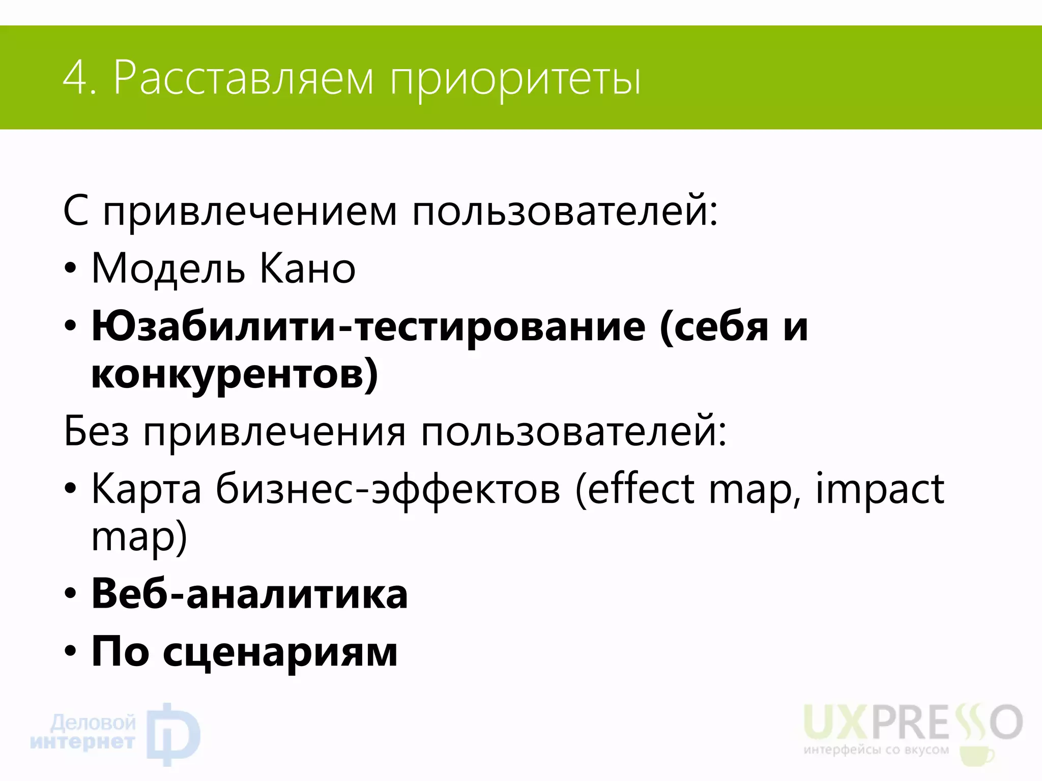 4. Расставляем приоритеты 
С привлечением пользователей: 
•Модель Кано 
•Юзабилити-тестирование (себя и конкурентов) 
Без привлечения пользователей: 
•Карта бизнес-эффектов (effect map, impact map) 
•Веб-аналитика 
•По сценариям  