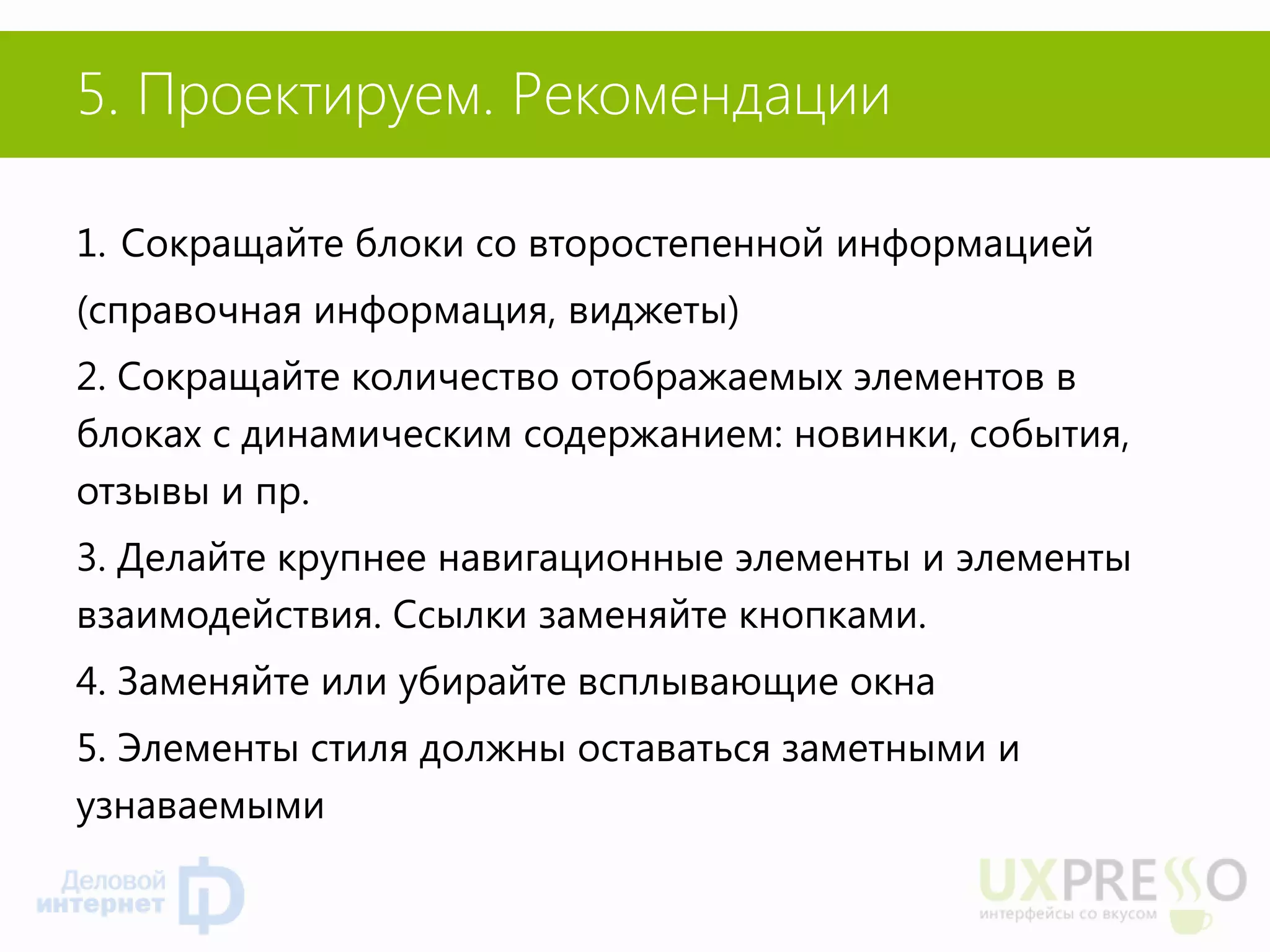5. Проектируем. Рекомендации 
1.Сокращайте блоки со второстепенной информацией 
(справочная информация, виджеты) 
2. Сокращайте количество отображаемых элементов в блоках с динамическим содержанием: новинки, события, отзывы и пр. 
3. Делайте крупнее навигационные элементы и элементы взаимодействия. Ссылки заменяйте кнопками. 
4. Заменяйте или убирайте всплывающие окна 
5. Элементы стиля должны оставаться заметными и узнаваемыми  