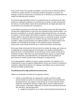 tiene carácter mixto. No es posible que debido a la existencia de una diferencia política,
el Tribunal se niegue a resolver las cuestiones jurídicas que oponen a las partes. Sin
embargo, existe una simetría entre la naturaleza de la controversia y el procedimiento de
arreglo más adecuado para resolverla.
El Consejo de Seguridad deberá tomar en consideración que las controversias de orden
jurídico, por regla general deberán ser sometidas por las partes a la Corte Internacional
de Justicia, y las partes deben valerse de los procedimientos de arreglo adecuados a las
circunstancias y a la naturaleza de la controversia.
La desconfianza existente en las relaciones internacionales, hacen muy difícil determinar
con precisión y objetivamente en qué casos una controversia tiene carácter jurídico , y es
por tanto susceptible de ser resuelta mediante la aplicación del Derecho, y en casos por
el contrario, el carácter político del conflicto no permite, o dificulta, la intervención de un
tribunal arbitral o de la Corte Internacional de Justicia. La actitud de las partes no puede
ser ignorada. Los conflictos políticos no admiten más que soluciones políticas, que no
incumben a órganos jurisdiccionales sino a órganos políticos y en última instancia a los
Estados; y es la voluntad de los Estados, y no la naturaleza de una controversia
internacional, la que decide finalmente de su carácter justiciable o no justiciable.
No hay que olvidar el principio de libre elección de los medios de arreglo, que se basa en
la independencia e igualdad soberana de los Estados. Esto significa la libertad de las
partes de recurrir a un procedimiento no jurisdiccional, incluso cuando se trate de una
controversia jurídica. Ahora bien, los únicos procedimientos que por su imparcialidad
favorecen realmente la igualdad soberana y la independencia de los Estados son
precisamente los medios jurisdiccionales (arbitraje y el arreglo judicial).
Los Estados pequeños o débiles encuentran mayores garantías en el arbitraje y en el
arreglo judicial, ya que son órganos independientes los que van a resolver la controversia
mediante la aplicación del derecho. Sin embargo es paradójico, que se suelan rechazar
este tipo de medios jurisdiccionales.
Procedimientos del arreglo pacífico de las controversias:
Pueden ser clasificados en función de los siguientes criterios:
1. Pueden ser procedimientos de autosolución, cuando se confía el arreglo
exclusivamente a las partes en controversia (negociación); y los procedimientos
de heterosolución, que suponen la intervención de un tercero (buenos oficios,
mediación, investigación, arbitraje, arreglo judicial, recurso a Organizaciones
Internacionales, universales o regionales). En función de la naturaleza del tercero
que interviene, cabe distinguir entre:
a. arreglo de controversias en un marco institucional (Corte Internacional de
 