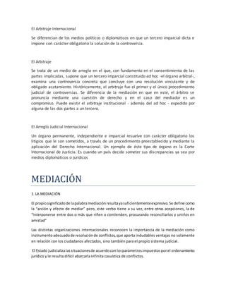 El Arbitraje Internacional
Se diferencian de los medios políticos o diplomáticos en que un tercero imparcial dicta e
impone con carácter obligatorio la solución de la controversia.
El Arbitraje
Se trata de un medio de arreglo en el que, con fundamento en el consentimiento de las
partes implicadas, supone que un tercero imparcial constituido ad hoc -el órgano arbitral-,
examina una controversia concreta que concluye con una resolución vinculante y de
obligado acatamiento. Históricamente, el arbitraje fue el primer y el único procedimiento
judicial de controversias. Se diferencia de la mediación en que en este, el árbitro se
pronuncia mediante una cuestión de derecho y en el caso del mediador es un
compromiso. Puede existir el arbitraje institucional - además del ad hoc - expedido por
alguna de las dos partes a un tercero.
El Arreglo Judicial Internacional
Un órgano permanente, independiente e imparcial resuelve con carácter obligatorio los
litigios que le son sometidos, a través de un procedimiento preestablecido y mediante la
aplicación del Derecho Internacional. Un ejemplo de éste tipo de órgano es la Corte
Internacional de Justicia. Es cuando un país decide someter sus discrepancias ya sea por
medios diplomáticos o jurídicos
MEDIACION
1. LA MEDIACIÓN
El propiosignificadode lapalabra mediaciónresultayasuficientementeexpresivo. Se define como
la “acción y efecto de mediar” pero, este verbo tiene a su vez, entre otras acepciones, la de
“interponerse entre dos o más que riñen o contienden, procurando reconciliarlos y unirlos en
amistad”
Las distintas organizaciones internacionales reconocen la importancia de la mediación como
instrumentoadecuadode resoluciónde conflictos,que aporta indudables ventajas no solamente
en relación con los ciudadanos afectados, sino también para el propio sistema judicial.
El Estado judicializalassituacionesde acuerdocon losparámetrosimpuestosporel ordenamiento
jurídico y le resulta difícil abarcarla infinita casuística de conflictos.
 