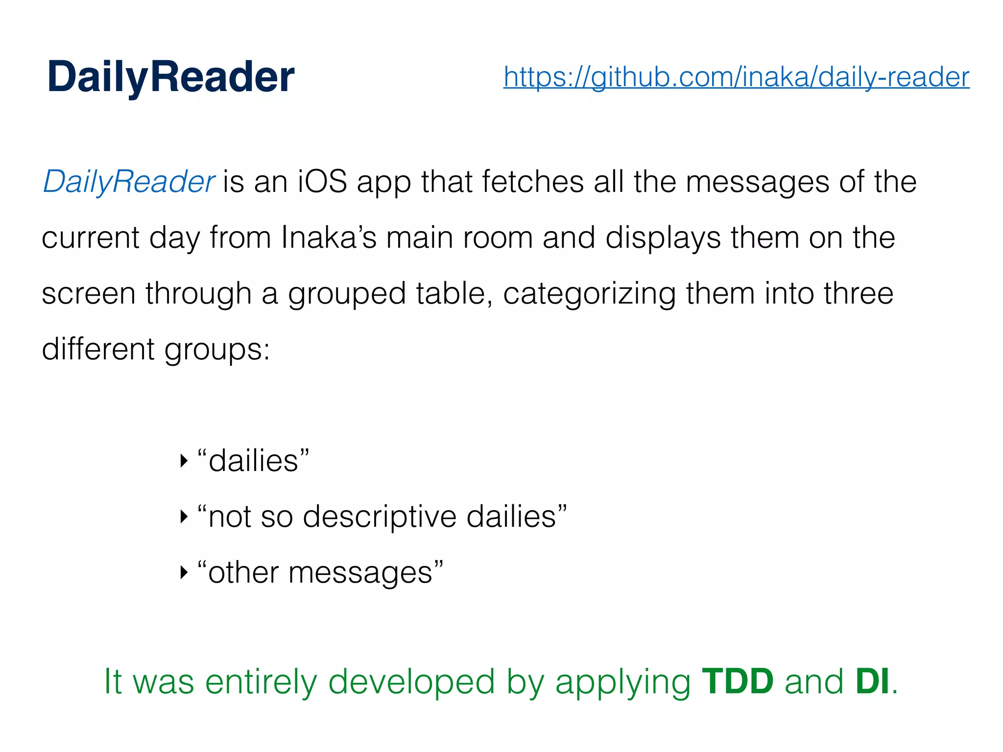DailyReader
DailyReader is an iOS app that fetches all the messages of the
current day from Inaka’s main room and displays them on the
screen through a grouped table, categorizing them into three
different groups:
‣ “dailies”
‣ “not so descriptive dailies”
‣ “other messages”
It was entirely developed by applying TDD and DI.
https://github.com/inaka/daily-reader
 