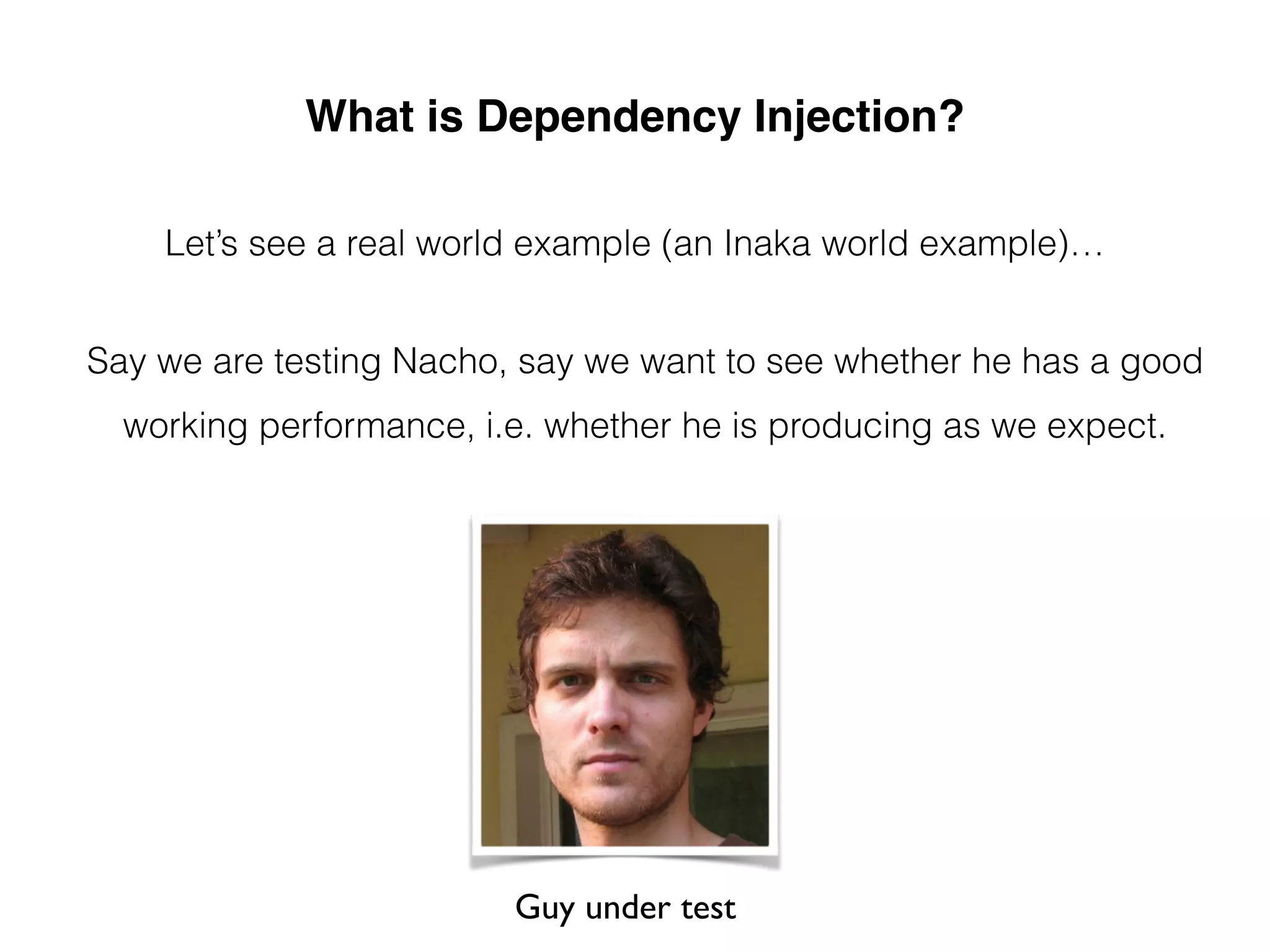 What is Dependency Injection?
Let’s see a real world example (an Inaka world example)…
Say we are testing Nacho, say we want to see whether he has a good
working performance, i.e. whether he is producing as we expect.
Guy under test
 