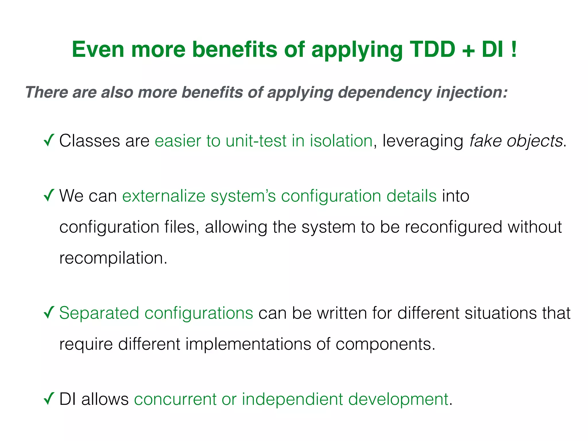There are also more beneﬁts of applying dependency injection:
✓ Classes are easier to unit-test in isolation, leveraging fake objects.
✓ We can externalize system’s conﬁguration details into
conﬁguration ﬁles, allowing the system to be reconﬁgured without
recompilation.
✓ Separated conﬁgurations can be written for different situations that
require different implementations of components.
✓ DI allows concurrent or independient development.
Even more beneﬁts of applying TDD + DI !
 