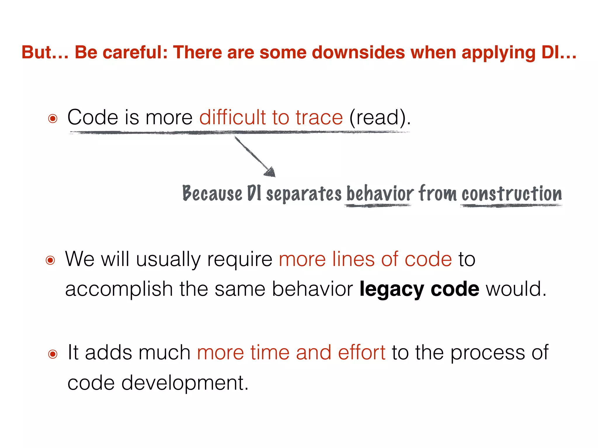 But… Be careful: There are some downsides when applying DI…
๏ Code is more difﬁcult to trace (read).
๏ We will usually require more lines of code to
accomplish the same behavior legacy code would.
๏ It adds much more time and effort to the process of
code development.
Because DI separates behavior from construction
 