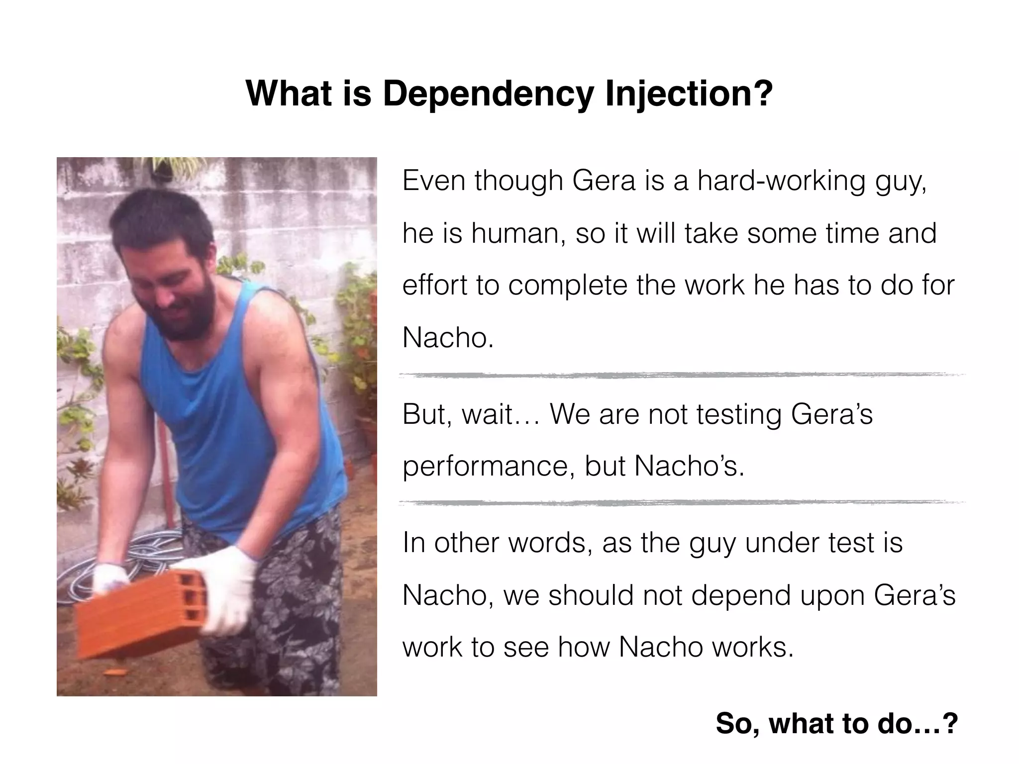 What is Dependency Injection?
Even though Gera is a hard-working guy,
he is human, so it will take some time and
effort to complete the work he has to do for
Nacho.
But, wait… We are not testing Gera’s
performance, but Nacho’s.
In other words, as the guy under test is
Nacho, we should not depend upon Gera’s
work to see how Nacho works.
So, what to do…?
 