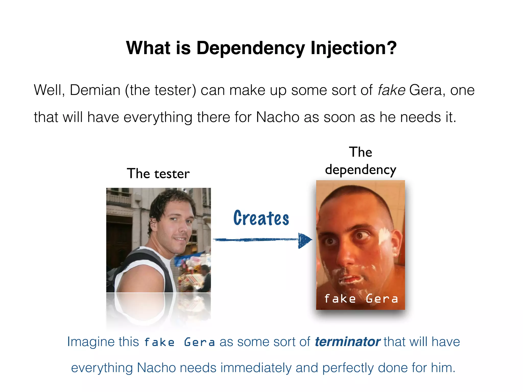 What is Dependency Injection?
Well, Demian (the tester) can make up some sort of fake Gera, one
that will have everything there for Nacho as soon as he needs it.
Imagine this fake Gera as some sort of terminator that will have
everything Nacho needs immediately and perfectly done for him.
Creates
The tester
The
dependency
fake Gera
 