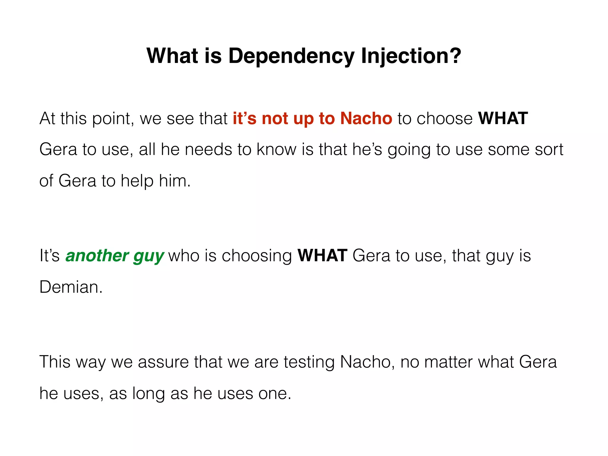 What is Dependency Injection?
At this point, we see that it’s not up to Nacho to choose WHAT
Gera to use, all he needs to know is that he’s going to use some sort
of Gera to help him.
It’s another guy who is choosing WHAT Gera to use, that guy is
Demian.
This way we assure that we are testing Nacho, no matter what Gera
he uses, as long as he uses one.
 
