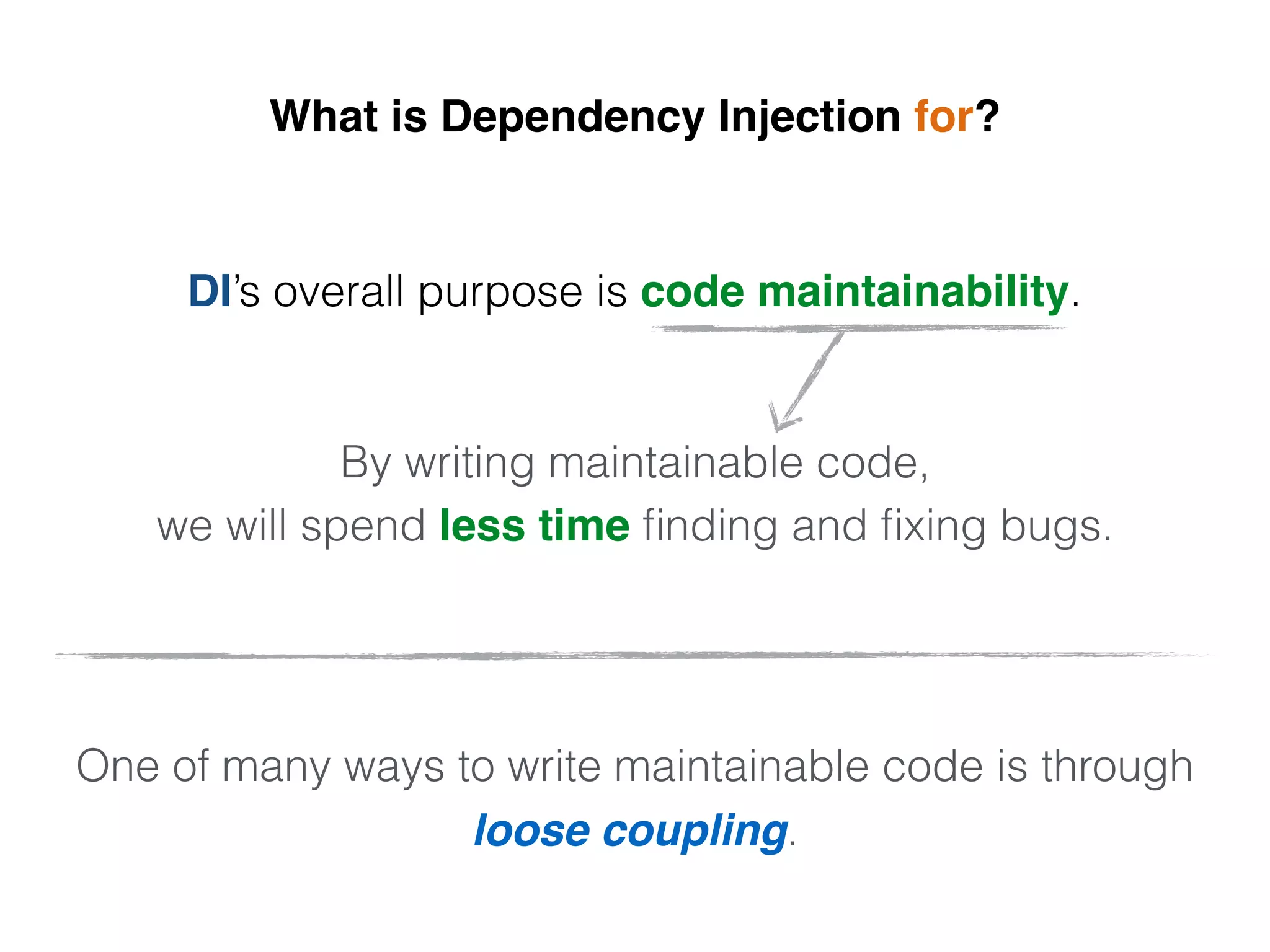 What is Dependency Injection for?
DI’s overall purpose is code maintainability.
By writing maintainable code,
we will spend less time ﬁnding and ﬁxing bugs.
One of many ways to write maintainable code is through
loose coupling.
 