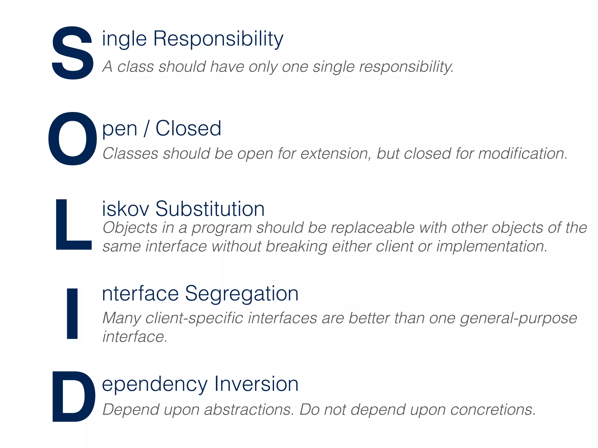S
O
L
I
D
ingle Responsibility
pen / Closed
iskov Substitution
nterface Segregation
ependency Inversion
A class should have only one single responsibility.
Classes should be open for extension, but closed for modiﬁcation.
Objects in a program should be replaceable with other objects of the
same interface without breaking either client or implementation.
Many client-speciﬁc interfaces are better than one general-purpose
interface.
Depend upon abstractions. Do not depend upon concretions.
 