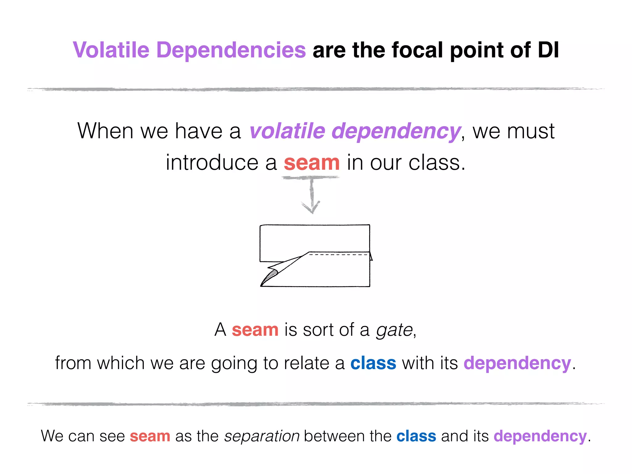Volatile Dependencies are the focal point of DI
When we have a volatile dependency, we must
introduce a seam in our class.
A seam is sort of a gate,
from which we are going to relate a class with its dependency.
We can see seam as the separation between the class and its dependency.
 