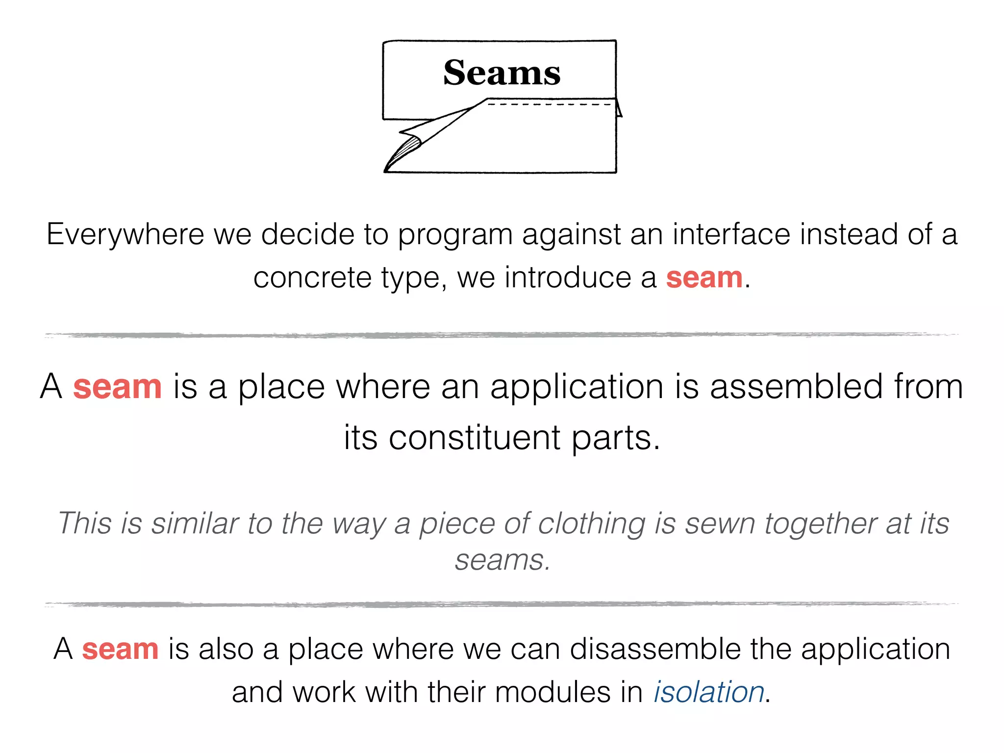 Seams
Everywhere we decide to program against an interface instead of a
concrete type, we introduce a seam.
A seam is a place where an application is assembled from
its constituent parts.
This is similar to the way a piece of clothing is sewn together at its
seams.
A seam is also a place where we can disassemble the application
and work with their modules in isolation.
 