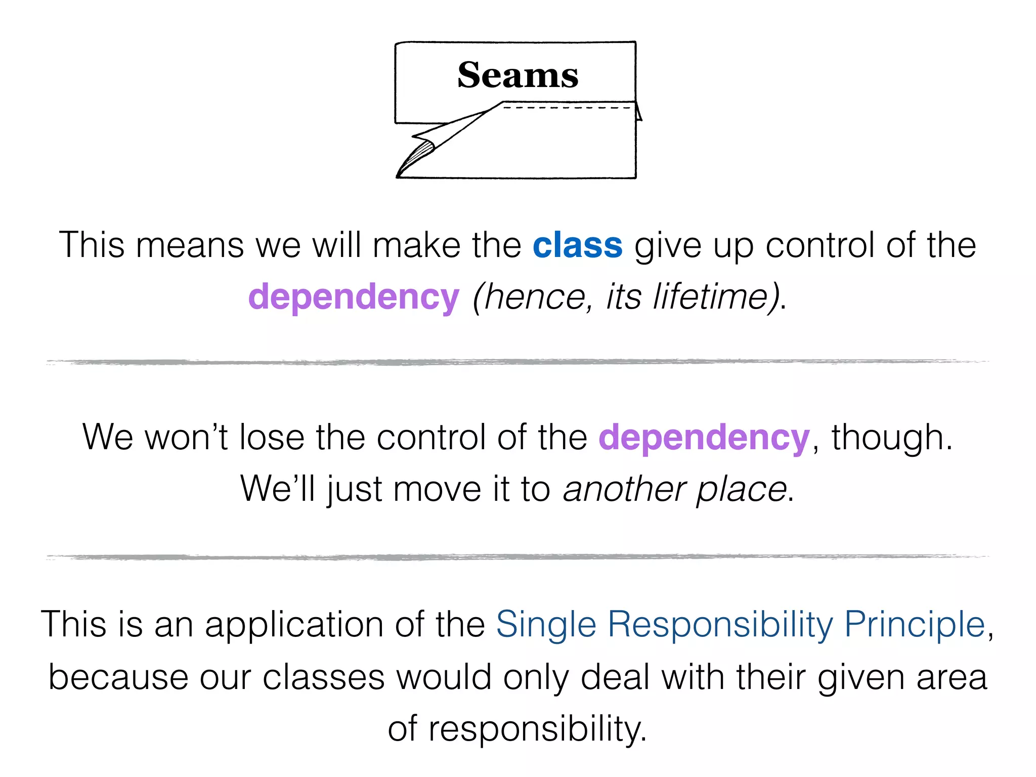 We won’t lose the control of the dependency, though.
We’ll just move it to another place.
This is an application of the Single Responsibility Principle,
because our classes would only deal with their given area
of responsibility.
This means we will make the class give up control of the
dependency (hence, its lifetime).
Seams
 