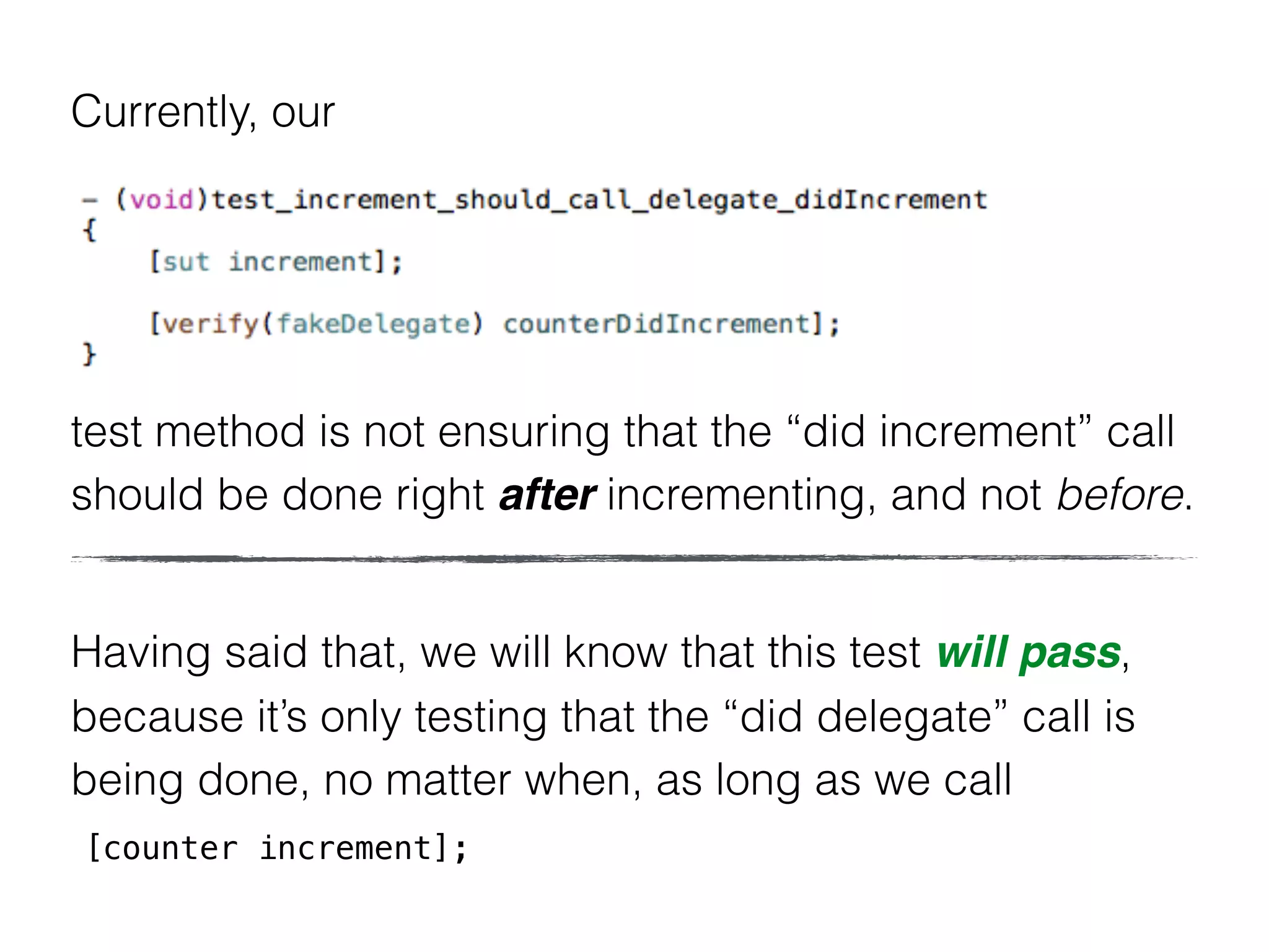 Currently, our
test method is not ensuring that the “did increment” call
should be done right after incrementing, and not before.
Having said that, we will know that this test will pass,
because it’s only testing that the “did delegate” call is
being done, no matter when, as long as we call
[counter increment];
 
