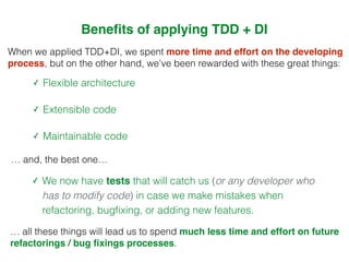 When we applied TDD+DI, we spent more time and effort on the developing
process, but on the other hand, we’ve been rewarded with these great things:
✓ Flexible architecture
✓ Extensible code
✓ Maintainable code
… and, the best one…
✓ We now have tests that will catch us (or any developer who
has to modify code) in case we make mistakes when
refactoring, bugﬁxing, or adding new features.
Beneﬁts of applying TDD + DI
… all these things will lead us to spend much less time and effort on future
refactorings / bug ﬁxings processes.
 