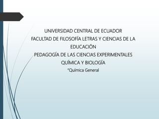UNIVERSIDAD CENTRAL DE ECUADOR
FACULTAD DE FILOSOFÍA LETRAS Y CIENCIAS DE LA
EDUCACIÓN
PEDAGOGÍA DE LAS CIENCIAS EXPERIMENTALES
QUÍMICA Y BIOLOGÍA
“Química General
 