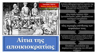 Αίτια της
αποικιοκρατίας Επιπλέον, αποτελούσε και
παράγοντα ενίσχυσης του εθνικού
γοήτρου.
Η απόκτηση αποικιών, εμπορικών σταθμών και βάσεων
εξασφάλιζε στα ισχυρά ευρωπαϊκά κράτη τον έλεγχο
των θαλασσών και τον απρόσκοπτο εφοδιασμό των
πολεμικών τους πλοίων.
νέες περιοχές επένδυσης των
κεφαλαίων τους.
νέες πηγές πρώτων υλών
(μεταλλεύματα, μαλλί, βαμβάκι) και
καυσίμων (πετρέλαιο)
Ανάγκη εκβιομηχανισμένων κρατών της
Ευρώπης να βρουν νέες αγορές για τα
βιομηχανικά προϊόντα τους
 