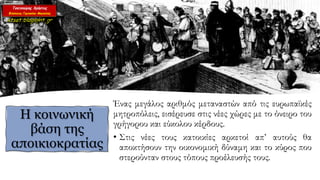 Ένας μεγάλος αριθμός μεταναστών από τις ευρωπαϊκές
μητροπόλεις, εισέρευσε στις νέες χώρες με το όνειρο του
γρήγορου και εύκολου κέρδους.
• Στις νέες τους κατοικίες αρκετοί απ’ αυτούς θα
αποκτήσουν την οικονομική δύναμη και το κύρος που
στερούνταν στους τόπους προέλευσής τους.
Η κοινωνική
βάση της
αποικιοκρατίας
 