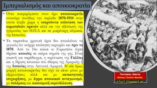 • Όταν αναφερόμαστε στον όρο αποικιοκρατία
εννοούμε συνήθως την περίοδο 1870-1914 στην
οποία έλαβε χώρα η υπερπόντια επέκταση των
ευρωπαϊκών κρατών αλλά και την εξάπλωση της
ηγεμονίας των Η.Π.Α και σε μικρότερη κλίμακα,
της Ιαπωνίας.
• Τα παραπάνω χρονικά όρια δεν αποκλείουν το
γεγονός ότι υπήρχε αποίκηση περιοχών και πριν το
1870. Από το 16ο αιώνα οι Ευρωπαίοι είχαν
ιδρύσει αποικίες σε καίρια σημεία της γης. Είναι
γνωστή για παράδειγμα, η περίπτωση της Γαλλίας
και η ίδρυση αποικιών στο έδαφος της Αμερικής ή
της Ισπανίας στην Λατινική Αμερική. Η νέα όμως
μορφή αποικιοκρατίας δεν είχε να κάνει μόνο με
εξερευνήσεις αλλά και με κατακτητικές
επιχειρήσεις, με άγριο αποικιακό ανταγωνισμό,
με πολέμους και οικονομική εκμετάλλευση.
Ιμπεριαλισμός και αποικιοκρατία
 