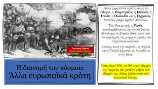 Η διανομή του κόσμου:
Άλλα ευρωπαϊκά κράτη
Άλλα ευρωπαϊκά κράτη, όπως το
Βέλγιο, η Πορτογαλία, η Ισπανία, η
Ιταλία, η Ολλανδία και η Γερμανία,
διέθεταν μικρό αριθμό αποικιών.
Την ίδια εποχή, η Ρωσία,
καταλαμβάνοντας και εποικίζοντας
ολόκληρη τη βόρεια Ασία, επέκτεινε
την κυριαρχία της μέχρι τις ακτές του
Ειρηνικού ωκεανού.
Επίσης, αυτή την περίοδο, η Αγγλία
και η Γαλλία άρχισαν να διεισδύουν
στην Κίνα.
Έτσι, στα 1900, το 90% των εδαφών
της Αφρικής και μεγάλο μέρος των
εδαφών της Ασίας βρίσκονταν υπό
αποικιακό έλεγχο.
 