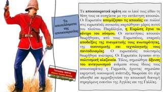 Τα αποικιοκρατικά κράτη και οι λαοί τους είδαν τη
θέση τους να ενισχύεται με την κατάκτηση αποικιών.
Οι Ευρωπαίοι απομύζησαν τις αποικίες και πολλοί
στις ευρωπαϊκές κοινωνίες καρπώθηκαν μέρος αυτού
του πλούτου. Παράλληλα, η Ευρώπη έγινε το
κέντρο του κόσμου. Οι κατακτήσεις αποικιών
θεωρήθηκαν, από τους Ευρωπαίους, επαρκείς
αποδείξεις της πνευματικής τους ανωτερότητας,
της οικονομικής και τεχνολογικής τους
παντοδυναμίας. Ο ευρωπαϊκός πολιτισμός
θεωρήθηκε ανώτερος. Οι Ευρωπαίοι έφτασαν στην
πολιτισμική αλαζονεία. Τέλος, σημειώθηκε όξυνση
του ανταγωνισμού ανάμεσα στους ίδιους τους
αποικιοκράτες: η Γερμανία, έχοντας σημειώσει
εκρηκτική οικονομική ανάπτυξη, θεωρούσε ότι είχε
αδικηθεί και αμφισβητούσε την αποικιακή διανομή
στρεφόμενη εναντίον της Αγγλίας και της Γαλλίας.
 