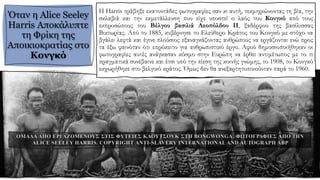 Όταν η Alice Seeley
Harris Αποκάλυπτε
τη Φρίκη της
Αποικιοκρατίας στο
Κονγκό
Η Harris τράβηξε εκατοντάδες φωτογραφίες σαν κι αυτή, τεκμηριώνοντας τη βία, την
σκλαβιά και την εκμετάλλευση που είχε υποστεί ο λαός του Κονγκό από τους
εκπροσώπους του Βέλγου βασιλιά Λεοπόλδου ΙΙ, ξαδέρφου της βασίλισσας
Βικτωρίας. Από το 1885, κυβέρνησε το Ελεύθερο Κράτος του Κονγκό με στόχο να
βγάλει λεφτά και έγινε πλούσιος εξαναγκάζοντας ανθρώπους να εργάζονται ενώ προς
τα έξω φαινόταν ότι επρόκειτο για ανθρωπιστικό έργο. Αφού δημοσιοποιήθηκαν οι
φωτογραφίες αυτές ανάγκασαν κόσμο στην Ευρώπη να έρθει αντιμέτωπος με το τι
πραγματικά συνέβαινε και έτσι υπό την πίεση της κοινής γνώμης, το 1908, το Κονγκό
εκχωρήθηκε στο βελγικό κράτος. Όμως δεν θα ανεξαρτητοποιούνταν παρά το 1960.
 