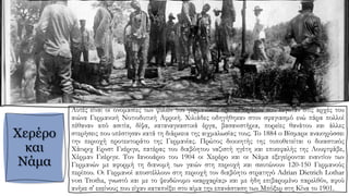 Χερέρο
και
Νάμα
Αυτές είναι οι ονομασίες των φυλών του γερμανικού προτεκτοράτου που λεγόταν στις αρχές του
αιώνα Γερμανική Νοτιοδυτική Αφρική. Χιλιάδες οδηγήθηκαν στον σφαγιασμό ενώ πάρα πολλοί
πέθαναν από ασιτία, δίψα, καταναγκαστικά έργα, βασανιστήρια, πορείες θανάτου και άλλες
στερήσεις που υπέστησαν κατά τη διάρκεια της αιχμαλωσίας τους. To 1884 o Βίσμαρκ ανακηρύσσει
την περιοχή προτεκτοράτο της Γερμανίας. Πρώτος διοικητής της τοποθετείται ο δικαστικός
Χάινριχ Ερνστ Γκέριγκ, πατέρας του διαβόητου ναζιστή ηγέτη και επικεφαλής της Λουφτφάβε,
Χέρμαν Γκέριγκ. Τον Ιανουάριο του 1904 οι Χερέρο και οι Νάμα εξεγείρονται εναντίον των
Γερμανών με αφορμή τη διανομή των γαιών στη περιοχή και σκοτώνουν 120-150 Γερμανούς
περίπου. Οι Γερμανοί αποστέλλουν στη περιοχή τον διαβόητο στρατηγό Adrian Dietrich Lothar
von Trotha, γνωστό και με το ψευδώνυμο «καρχαρίας» και με ήδη επιβαρυμένο παρελθόν, αφού
ανήκε σ' εκείνους που είχαν καταπνίξει στο αίμα την επανάσταση των Μπόξερ στη Κίνα το 1901.
 