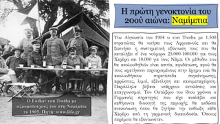 Η πρώτη γενοκτονία του
20ού αιώνα: Ναμίμπια
Τον Αύγουστο του 1904 ο von Trotha με 1.500
στρατιώτες θα νικήσει τους Αφρικανούς και θα
ξεκινήσει η συστηματική εξόντωση τους που θα
καταλήξει σ' ένα νούμερο 25.000-100.000 για τους
Χερέρο και 10.000 για τους Νάμα. Οι μέθοδοι που
θα ακολουθηθούν είναι ασιτία, αφυδάτωση, αφού θα
τους κρατήσουν περιορισμένους στην έρημο ενώ θα
ακολουθήσουν στρατόπεδα συγκέντρωσης,
αρρώστιες, λιμοί, εξάντληση και κακομεταχείριση.
Παράλληλα βέβαια υπάρχουν εκτελέσεις και
απαγχονισμοί. Τον Οκτώβριο του ίδιου χρόνου ο
Γερμανός στρατηγός που είχε αναλάβει και
καθήκοντα διοικητή της περιοχής θα εκδώσει
ανακοίνωση όπου θα ζητήσει την εκδίωξη κάθε
Χερέρο από τη γερμανική δικαιοδοσία. Όποιος
παρέμενε θα εξοντωνόταν.
 