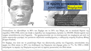 Η πρώτη γενοκτονία του
20ού αιώνα: Ναμίμπια
Υπολογίζεται ότι εξοντώθηκε το 80% των Χερέρο και το 50% των Νάμα, και τα συνολικά θύματα της
περιόδου 1904-1908, οπότε και έληξε η περίοδος των συγκρούσεων, έφτασαν τις 100.000. Πολλά κρανία των
νεκρών αποστέλλονταν στη Γερμανία. Τα χρησιμοποιούσε για τα επιστημονικά του πειράματα μια από τις
πλέον «σκοτεινές» φιγούρες του μετέπειτα ναζιστικού οικοδομήματος, ο καθηγητής ιατρικής Ευγένιος Φίσερ
(Eugen Fischer).
Οι Χερέρο, που ήταν και το μεγαλύτερο θύμα την εξοντωτικής μανίας των Γερμανών, αποτελούσαν στις
αρχές του 20ού αιώνα το 40% του πληθυσμού της Ναμίμπια ενώ σήμερα μόλις το 7%. Το 1985 ο ΟΗΕ
αναγνώρισε τις σφαγές της Ναμίμπια ως μια από τις πρώτες γενοκτονίες του 20ού αιώνα.
 