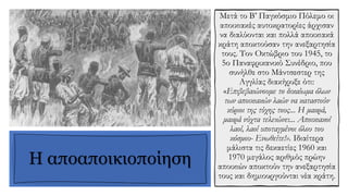 Η αποαποικιοποίηση
Μετά το Β’ Παγκόσμιο Πόλεμο οι
αποικιακές αυτοκρατορίες άρχισαν
να διαλύονται και πολλά αποικιακά
κράτη αποκτούσαν την ανεξαρτησία
τους. Τον Οκτώβριο του 1945, το
5ο Παναφρικανικό Συνέδριο, που
συνήλθε στο Μάντσεστερ της
Αγγλίας διακήρυξε ότι:
«Επιβεβαιώνουμε το δικαίωμα όλων
των αποικιακών λαών να καταστούν
κύριοι της τύχης τους... Η μακρά,
μακρά νύχτα τελειώνει... Αποικιακοί
λαοί, λαοί υποταγμένοι όλου του
κόσμου- Ενωθείτε!». Ιδιαίτερα
μάλιστα τις δεκαετίες 1960 και
1970 μεγάλος αριθμός πρώην
αποικιών αποκτούν την ανεξαρτησία
τους και δημιουργούνται νέα κράτη.
 