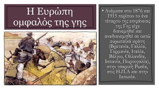 Η Ευρώπη
ομφαλός της γης
• Ανάμεσα στο 1876 και
1915 περίπου το ένα
τέταρτο της επιφάνειας
της Γης είχε
διανεμηθεί και
αναδιανεμηθεί σε οκτώ
ευρωπαϊκά κράτη
(Βρετανία, Γαλλία,
Γερμανία, Ιταλία,
Βέλγιο, Ολλανδία,
Ισπανία, Πορτογαλία),
στην τσαρική Ρωσία,
στις Η.Π.Α και στην
Ιαπωνία.
 