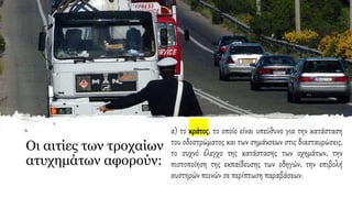 Οι αιτίες των τροχαίων
ατυχημάτων αφορούν:
α) το κράτος, το οποίο είναι υπεύθυνο για την κατάσταση
του οδοστρώματος και των σημάνσεων στις διασταυρώσεις,
το συχνό έλεγχο της κατάστασης των οχημάτων, την
πιστοποίηση της εκπαίδευσης των οδηγών, την επιβολή
αυστηρών ποινών σε περίπτωση παραβάσεων.
 