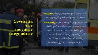 Συνέπειες
των
τροχαίων
ατυχημάτων
•ατομικές, όπως τραυματισμοί, σωματικές
αναπηρίες, ψυχικά τραύματα, θάνατος
•κοινωνικές, όπως αναπηρίες ή μείωση του
πληθυσμού και ιδιαίτερα των νέων που
αποτελούν παραγωγικό πληθυσμό,
τεράστιο κόστος σε ώρες εργασίας, αλλά
και κόστος περίθαλψης, νοσηλείας,
επανένταξης των αναπήρων κ.λ.π.
 
