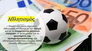 Αθλητισμός
• Παράλληλα όμως σήμερα ο
αθλητισμός συνδέεται με την αγορά
και με τα συμφέροντα μεγάλων
εταιριών, γι' αυτό μιλάμε για το
φαινόμενο της
εμπορευματοποίησης του
αθλητισμού (αθλητικές εταιρίες, ΜΜΕ,
εταιρίες αθλητικών ειδών).
 