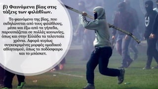 β) Φαινόμενα βίας στις
τάξεις των φιλάθλων.
Το φαινόμενο της βίας, που
εκδηλώνεται από τους φιλάθλους,
μέσα και έξω από τα γήπεδα,
παρουσιάζεται σε πολλές κοινωνίες,
όπως και στην Ελλάδα τα τελευταία
χρόνια. Αφορά κυρίως
συγκεκριμένες μορφές ομαδικού
αθλητισμού, όπως το ποδόσφαιρο
και το μπάσκετ.
 