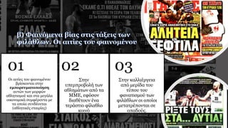 Οι αιτίες του φαινομένου
βρίσκονται στην
εμπορευματοποίηση
αυτών των μορφών
αθλητισμού και στα μεγάλα
οικονομικά συμφέροντα με
τα οποία συνδέονται
(αθλητικές εταιρίες)
01
Στην
υπερπροβολή των
αθλημάτων από τα
ΜΜΕ, εφόσον
διαθέτουν ένα
τεράστιο φίλαθλο
κοινό
02
Στην καλλιέργεια
από μερίδα του
τύπου του
φανατισμού των
φιλάθλων οι οποίοι
μετατρέπονται σε
οπαδούς.
03
 
