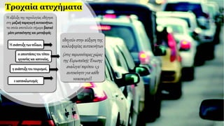 Τροχαία ατυχήματα
H εξέλιξη της τεχνολογίας οδήγησε
στη μαζικήπαραγωγήαυτοκινήτων,
τα οποία αποτελούν σήμερα βασικό
μέσομετακίνησηςκαι μεταφοράς.
Η ανάπτυξητωνπόλεων,
οι αποστάσειςτουτόπου
εργασίας και κατοικίας,
η ανάπτυξητου τουρισμού,
ο καταναλωτισμός
οδηγούν στην αύξηση της
κυκλοφορίας αυτοκινήτων
(στις περισσότερες χώρες
της Ευρωπαϊκής Ένωσης
αναλογεί περίπου 1,5
αυτοκίνητο για κάθε
νοικοκυριό).
 