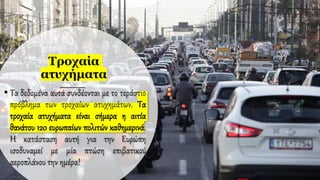 Τροχαία
ατυχήματα
• Τα δεδομένα αυτά συνδέονται με το τεράστιο
πρόβλημα των τροχαίων ατυχημάτων. Τα
τροχαία ατυχήματα είναι σήμερα η αιτία
θανάτου 120 ευρωπαίων πολιτών καθημερινά.
Η κατάσταση αυτή για την Ευρώπη
ισοδυναμεί με μία πτώση επιβατικού
αεροπλάνου την ημέρα!
 