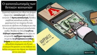 Ο καταναλωτισμός των
δυτικών κοινωνιών
Σημαντικός παράγοντας που οδηγεί στη φτώχεια
σήμερα είναι ο καταναλωτισμός των δυτικών
κοινωνιών. Ο άκριτοςκαταναλωτισμός, δηλαδή η
υπερβολική κατανάλωση αγαθών, είναι
χαρακτηριστικό των σύγχρονων δυτικών
κοινωνιών και οφείλεται στη διαφήμιση και στην
όλο και μεγαλύτερη παραγωγή καταναλωτικών
αγαθών. Με βάση την Unicef το 25% του
πληθυσμού υπερκαταναλώνει και ένα μέρος του
αντιμετωπίζει προβλήματα παχυσαρκίαςτη
στιγμή που το 75% βρίσκεται σε συνθήκες
φτώχειαςκαι ένα μέρος του υποσιτίζεται. Τα
εβδομαδιαία απορρίμματα ενός δυτικού
νοικοκυριού θα αρκούσαν για την επιβίωση των
παιδιών ενός χωριού στην Αφρική που πλήττεται
από τον υποσιτισμό. Steve Cutts
 