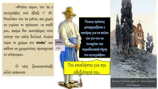 «Φτάνει τώρα», του 'πε ο
αγιογράφος ενώ έβαζε τ' Aϊ-
Νικολάου του τα μάτια, και χωρίς
να γυρίσει το πρόσωπο· «α παιδί
μου, ακόμα δεν εκατάφερες ούτε
τούτην την απλή δουλειά. Λυώσε
τώρα το χρώμα στο πινάκι* και
κάθισε να χρωματίσεις προσεχτικά
το ιστόρισμα».
O νέος ξαναναστέναξε
αλλά υπάκουσε.
Άγγελος Γιαλλινάς, αρχές 20ου αιώνα, ξωκλήσι
στην Κέρκυρα.
 