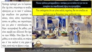 Πρόσεχε πρόσεχε! μου τα λερώνεις
όλα· όχι έτσι, στεγνότερο το πινέλο,
σφούγγισε με το πανί τ' αυλάκια,
έχε επιμέλεια· όσο χειρότερα το
κάνεις, τόσος κόπος περσσότερος
ώσπου να μάθεις, και περσσότερος
και για μένα ν' αποτελειώσω τη
θύρα· αγιογραφική θα μάθεις, μου
είναι ακριβή και αλλουνού δεν έχω
να τηνε διδάξω. Όσα ξέρω θα τα
μάθεις, κι αν είσαι καλός, σε στέρνω
και σ' ένα σκολειό ή στη χώρα ή
πέρα, κατά πώς τα φέρνει η τύχη.
Άγγελος Γιαλλινάς, αρχές 20ου αιώνα, υπαίθριοι πωλητές στην Κέρκυρα.
 