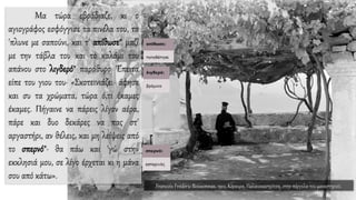 Μα τώρα εβράδιαζε, κι ο
αγιογράφος εσφόγγισε τα πινέλα του, τα
'πλυνε με σαπούνι, και τ' απίθωσε* μαζί
με την τάβλα του και το καλάμι του
απάνου στο λιγδερό* παράθυρο. Έπειτα
είπε του γιου του· «Σκοτεινιάζει· άφησε
και συ τα χρώματα, τώρα ό,τι έκαμες
έκαμες. Πήγαινε να πάρεις λίγον αέρα,
πάρε και δυο δεκάρες να πας στ'
αργαστήρι, αν θέλεις, και μη λείψεις από
το σπερνό*· θα πάω και 'γώ στην
εκκλησιά μου, σε λίγο έρχεται κι η μάνα
σου από κάτω».
Francois Frédéric Boissonnas, 1912, Κέρκυρα, Παλαιοκαστρίτσα, στην πέργολα του μοναστηριού.
 