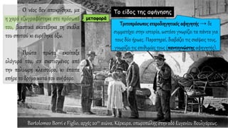 O νέος δεν αποκρίθηκε, μα
η χαρά εζωγραφίστηκε στο πρόσωπό
του, βιαστικά εκατέβηκε τη σκάλα
του σπιτιού κι ευρέθηκε όξω.
Πρώτα πρώτα εκοίταξε
ολόγυρά του, σα σκοτισμένος από
την πολύωρη κλεισούρα, κι έπειτα
επήρε το δρόμο κατά τον ανήφορο.
Το είδος της αφήγησης
μεταφορά
Bartolomeo Borri e Figlio, αρχές 20ου αιώνα, Κέρκυρα, οπωροπώλης στην οδό Ευγενίου Βουλγάρεως.
 