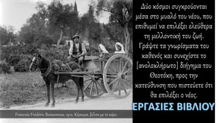 Δύο κόσμοι συγκρούονται
μέσα στο μυαλό του νέου, που
επιθυμεί να επιλέξει ελεύθερα
τη μελλοντική του ζωή.
Γράψτε τα γνωρίσματα του
καθενός και συνεχίστε το
[ανολοκλήρωτο] διήγημα του
Θεοτόκη, προς την
κατεύθυνση που πιστεύετε ότι
θα επιλέξει ο νέος.
Francois Frédéric Boissonnas, 1912, Κέρκυρα, βόλτα με το κάρο.
 